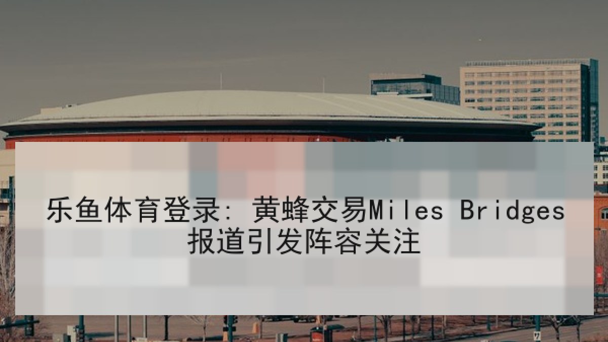 乐鱼体育登录: 黄蜂交易Miles Bridges报道引发阵容关注