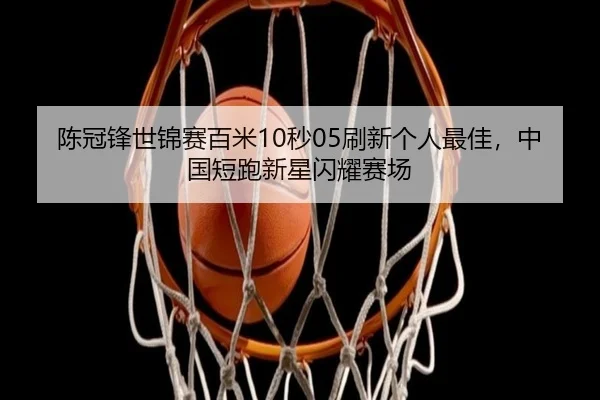 陈冠锋世锦赛百米10秒05刷新个人最佳，中国短跑新星闪耀赛场