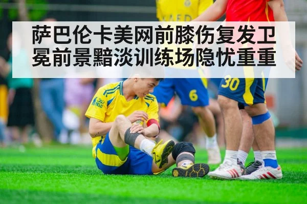 萨巴伦卡美网前膝伤复发卫冕前景黯淡训练场隐忧重重
