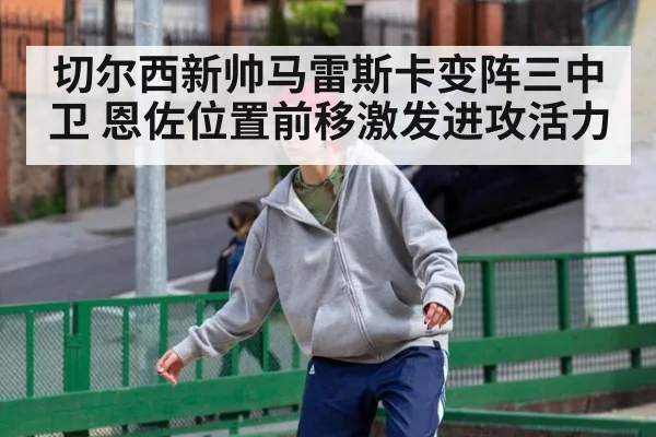 切尔西新帅马雷斯卡变阵三中卫 恩佐位置前移激发进攻活力