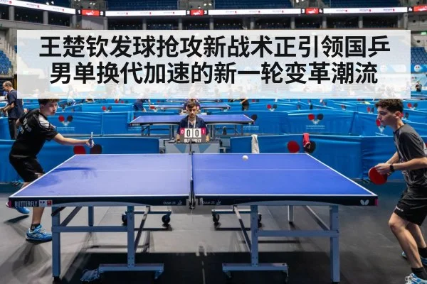 王楚钦发球抢攻新战术正引领国乒男单换代加速的新一轮变革潮流