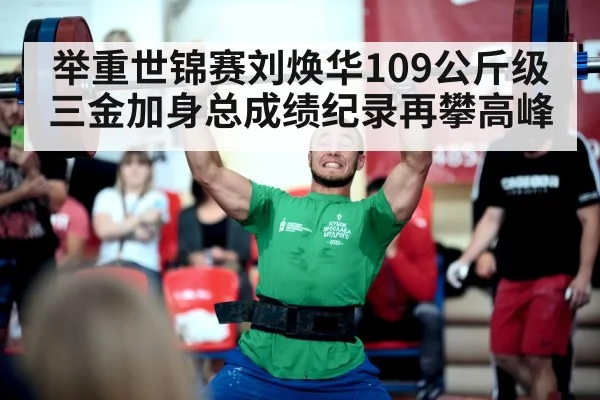 举重世锦赛刘焕华109公斤级三金加身总成绩纪录再攀高峰