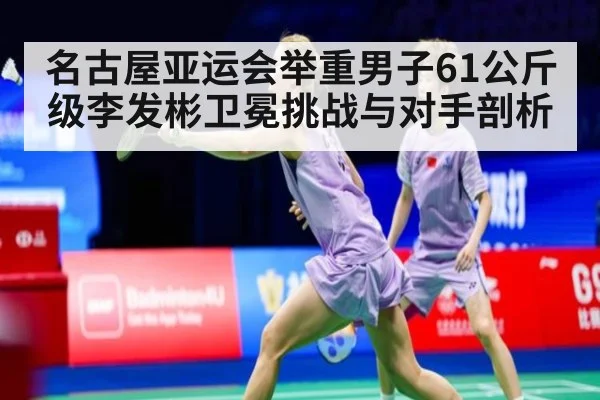 名古屋亚运会举重男子61公斤级李发彬卫冕挑战与对手剖析