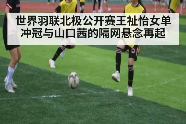 世界羽联北极公开赛王祉怡女单冲冠与山口茜的隔网悬念再起